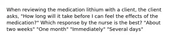 When reviewing the medication lithium with a client, the client asks, "How long will it take before I can feel the effects of the medication?" Which response by the nurse is the best? "About two weeks" "One month" "Immediately" "Several days"