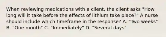 When reviewing medications with a client, the client asks "How long will it take before the effects of lithium take place?" A nurse should include which timeframe in the response? A. "Two weeks" B. "One month" C. "Immediately" D. "Several days"