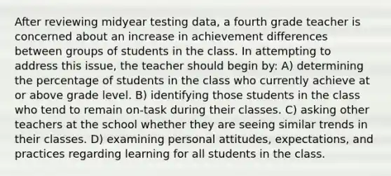 After reviewing midyear testing data, a fourth grade teacher is concerned about an increase in achievement differences between groups of students in the class. In attempting to address this issue, the teacher should begin by: A) determining the percentage of students in the class who currently achieve at or above grade level. B) identifying those students in the class who tend to remain on-task during their classes. C) asking other teachers at the school whether they are seeing similar trends in their classes. D) examining personal attitudes, expectations, and practices regarding learning for all students in the class.