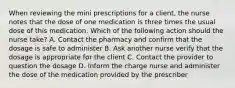 When reviewing the mini prescriptions for a client, the nurse notes that the dose of one medication is three times the usual dose of this medication. Which of the following action should the nurse take? A. Contact the pharmacy and confirm that the dosage is safe to administer B. Ask another nurse verify that the dosage is appropriate for the client C. Contact the provider to question the dosage D. Inform the charge nurse and administer the dose of the medication provided by the prescriber