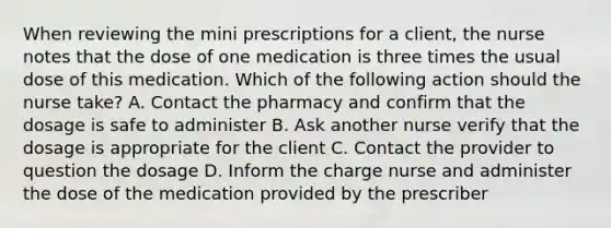 When reviewing the mini prescriptions for a client, the nurse notes that the dose of one medication is three times the usual dose of this medication. Which of the following action should the nurse take? A. Contact the pharmacy and confirm that the dosage is safe to administer B. Ask another nurse verify that the dosage is appropriate for the client C. Contact the provider to question the dosage D. Inform the charge nurse and administer the dose of the medication provided by the prescriber