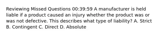 Reviewing Missed Questions 00:39:59 A manufacturer is held liable if a product caused an injury whether the product was or was not defective. This describes what type of liability? A. Strict B. Contingent C. Direct D. Absolute