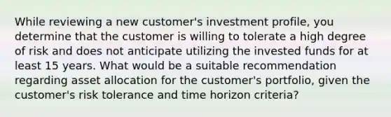 While reviewing a new customer's investment profile, you determine that the customer is willing to tolerate a high degree of risk and does not anticipate utilizing the invested funds for at least 15 years. What would be a suitable recommendation regarding asset allocation for the customer's portfolio, given the customer's risk tolerance and time horizon criteria?