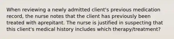 When reviewing a newly admitted client's previous medication record, the nurse notes that the client has previously been treated with aprepitant. The nurse is justified in suspecting that this client's medical history includes which therapy/treatment?