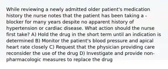 While reviewing a newly admitted older patient's medication history the nurse notes that the patient has been taking a -blocker for many years despite no apparent history of hypertension or cardiac disease. What action should the nurse first take? A) Hold the drug in the short term until an indication is determined B) Monitor the patient's blood pressure and apical heart rate closely C) Request that the physician providing care reconsider the use of the drug D) Investigate and provide non-pharmacologic measures to replace the drug