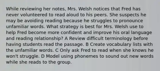 While reviewing her notes, Mrs. Welsh notices that Fred has never volunteered to read aloud to his peers. She suspects he may be avoiding reading because he struggles to pronounce unfamiliar words. What strategy is best for Mrs. Welsh use to help Fred become more confident and improve his oral language and reading relationship? A Review difficult terminology before having students read the passage. B Create vocabulary lists with the unfamiliar words. C Only ask Fred to read when she knows he won't struggle. D Model using phonemes to sound out new words while she reads to the group.