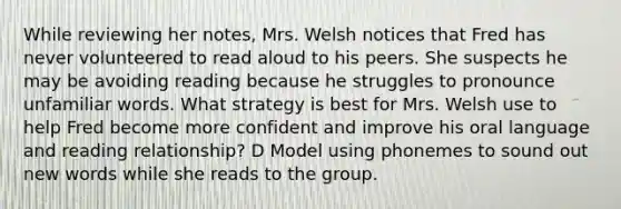 While reviewing her notes, Mrs. Welsh notices that Fred has never volunteered to read aloud to his peers. She suspects he may be avoiding reading because he struggles to pronounce unfamiliar words. What strategy is best for Mrs. Welsh use to help Fred become more confident and improve his oral language and reading relationship? D Model using phonemes to sound out new words while she reads to the group.