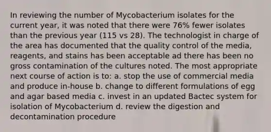 In reviewing the number of Mycobacterium isolates for the current year, it was noted that there were 76% fewer isolates than the previous year (115 vs 28). The technologist in charge of the area has documented that the quality control of the media, reagents, and stains has been acceptable ad there has been no gross contamination of the cultures noted. The most appropriate next course of action is to: a. stop the use of commercial media and produce in-house b. change to different formulations of egg and agar based media c. invest in an updated Bactec system for isolation of Mycobacterium d. review the digestion and decontamination procedure