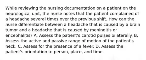 While reviewing the nursing documentation on a patient on the neurological unit, the nurse notes that the patient complained of a headache several times over the previous shift. How can the nurse differentiate between a headache that is caused by a brain tumor and a headache that is caused by meningitis or encephalitis? A. Assess the patient's carotid pulses bilaterally. B. Assess the active and passive range of motion of the patient's neck. C. Assess for the presence of a fever. D. Assess the patient's orientation to person, place, and time.