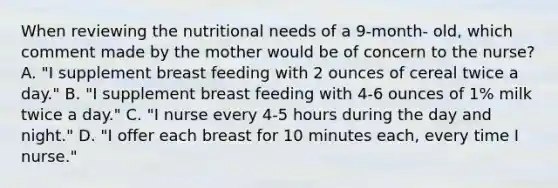 When reviewing the nutritional needs of a 9-month- old, which comment made by the mother would be of concern to the nurse? A. "I supplement breast feeding with 2 ounces of cereal twice a day." B. "I supplement breast feeding with 4-6 ounces of 1% milk twice a day." C. "I nurse every 4-5 hours during the day and night." D. "I offer each breast for 10 minutes each, every time I nurse."