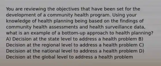 You are reviewing the objectives that have been set for the development of a community health program. Using your knowledge of health planning being based on the findings of community health assessments and health surveillance data, what is an example of a bottom-up approach to health planning? A) Decision at the state level to address a health problem B) Decision at the regional level to address a health problem C) Decision at the national level to address a health problem D) Decision at the global level to address a health problem