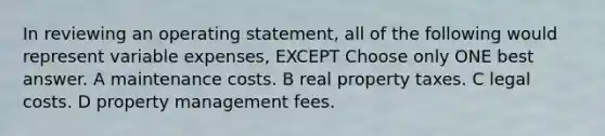 In reviewing an operating statement, all of the following would represent variable expenses, EXCEPT Choose only ONE best answer. A maintenance costs. B real property taxes. C legal costs. D property management fees.