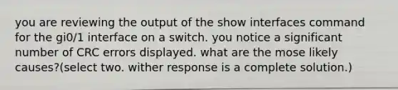 you are reviewing the output of the show interfaces command for the gi0/1 interface on a switch. you notice a significant number of CRC errors displayed. what are the mose likely causes?(select two. wither response is a complete solution.)