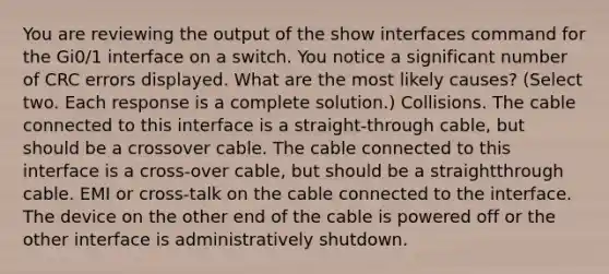 You are reviewing the output of the show interfaces command for the Gi0/1 interface on a switch. You notice a significant number of CRC errors displayed. What are the most likely causes? (Select two. Each response is a complete solution.) Collisions. The cable connected to this interface is a straight-through cable, but should be a crossover cable. The cable connected to this interface is a cross-over cable, but should be a straightthrough cable. EMI or cross-talk on the cable connected to the interface. The device on the other end of the cable is powered off or the other interface is administratively shutdown.