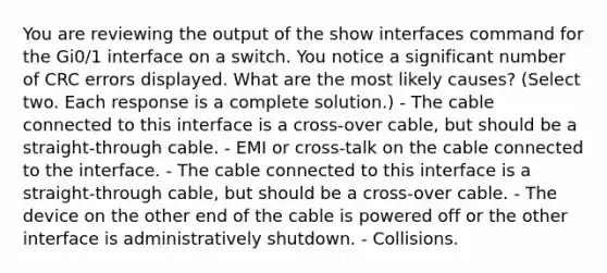 You are reviewing the output of the show interfaces command for the Gi0/1 interface on a switch. You notice a significant number of CRC errors displayed. What are the most likely causes? (Select two. Each response is a complete solution.) - The cable connected to this interface is a cross-over cable, but should be a straight-through cable. - EMI or cross-talk on the cable connected to the interface. - The cable connected to this interface is a straight-through cable, but should be a cross-over cable. - The device on the other end of the cable is powered off or the other interface is administratively shutdown. - Collisions.