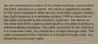 You are reviewing the output of the show interfaces command for the Gi0/1 interface on a switch. You notice a significant number of CRC errors displayed. What are the most likely causes? (Select two. Each response is a complete solution.) EMI or cross-talk on the cable connected to the interface. Collisions. The device on the other end of the cable is powered off or the other interface is administratively shutdown. The cable connected to this interface is a cross-over cable, but should be a straight-through cable. The cable connected to this interface is a straight-through cable, but should be a cross-over cable.