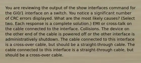 You are reviewing the output of the show interfaces command for the Gi0/1 interface on a switch. You notice a significant number of CRC errors displayed. What are the most likely causes? (Select two. Each response is a complete solution.) EMI or cross-talk on the cable connected to the interface. Collisions. The device on the other end of the cable is powered off or the other interface is administratively shutdown. The cable connected to this interface is a cross-over cable, but should be a straight-through cable. The cable connected to this interface is a straight-through cable, but should be a cross-over cable.