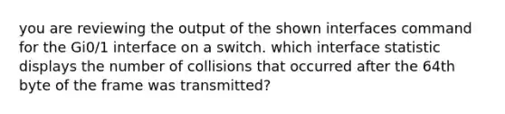 you are reviewing the output of the shown interfaces command for the Gi0/1 interface on a switch. which interface statistic displays the number of collisions that occurred after the 64th byte of the frame was transmitted?