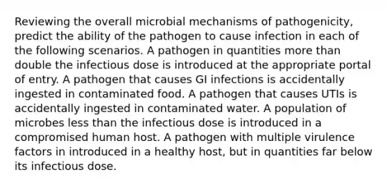 Reviewing the overall microbial mechanisms of pathogenicity, predict the ability of the pathogen to cause infection in each of the following scenarios. A pathogen in quantities more than double the infectious dose is introduced at the appropriate portal of entry. A pathogen that causes GI infections is accidentally ingested in contaminated food. A pathogen that causes UTIs is accidentally ingested in contaminated water. A population of microbes less than the infectious dose is introduced in a compromised human host. A pathogen with multiple virulence factors in introduced in a healthy host, but in quantities far below its infectious dose.