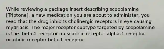 While reviewing a package insert describing scopolamine [Triptone], a new medication you are about to administer, you read that the drug inhibits cholinergic receptors in eye causing mydriasis. The major receptor subtype targeted by scopolamine is the: beta-2 receptor muscarinic receptor alpha-1 receptor nicotinic receptor beta-1 receptor