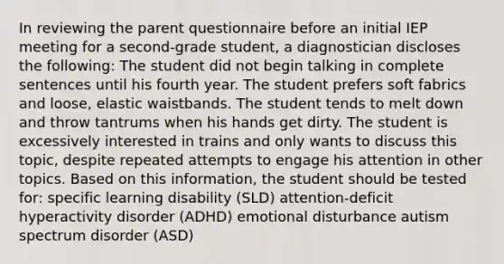 In reviewing the parent questionnaire before an initial IEP meeting for a second-grade student, a diagnostician discloses the following: The student did not begin talking in complete sentences until his fourth year. The student prefers soft fabrics and loose, elastic waistbands. The student tends to melt down and throw tantrums when his hands get dirty. The student is excessively interested in trains and only wants to discuss this topic, despite repeated attempts to engage his attention in other topics. Based on this information, the student should be tested for: specific learning disability (SLD) attention-deficit hyperactivity disorder (ADHD) emotional disturbance autism spectrum disorder (ASD)