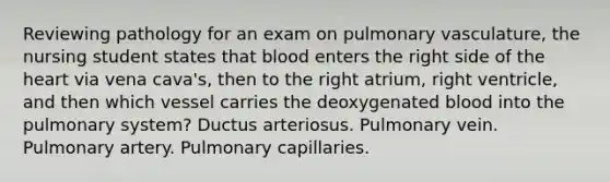 Reviewing pathology for an exam on pulmonary vasculature, the nursing student states that blood enters the right side of the heart via vena cava's, then to the right atrium, right ventricle, and then which vessel carries the deoxygenated blood into the pulmonary system? Ductus arteriosus. Pulmonary vein. Pulmonary artery. Pulmonary capillaries.