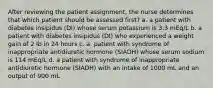 After reviewing the patient assignment, the nurse determines that which patient should be assessed first? a. a patient with diabetes insipidus (DI) whose serum potassium is 3.3 mEq/L b. a patient with diabetes insipidus (DI) who experienced a weight gain of 2 lb in 24 hours c. a. patient with syndrome of inappropriate antidiuretic hormone (SIADH) whose serum sodium is 114 mEq/L d. a patient with syndrome of inappropriate antidiuretic hormone (SIADH) with an intake of 1000 mL and an output of 900 mL