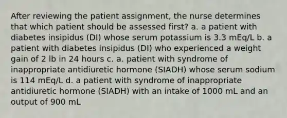 After reviewing the patient assignment, the nurse determines that which patient should be assessed first? a. a patient with diabetes insipidus (DI) whose serum potassium is 3.3 mEq/L b. a patient with diabetes insipidus (DI) who experienced a weight gain of 2 lb in 24 hours c. a. patient with syndrome of inappropriate antidiuretic hormone (SIADH) whose serum sodium is 114 mEq/L d. a patient with syndrome of inappropriate antidiuretic hormone (SIADH) with an intake of 1000 mL and an output of 900 mL