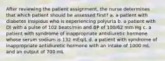 After reviewing the patient assignment, the nurse determines that which patient should be assessed first? a. a patient with diabetes insipidus who is experiencing polyuria b. a patient with DI with a pulse of 102 beats/min and BP of 100/62 mm Hg c. a patient with syndrome of inappropriate antidiuretic hormone whose serum sodium is 132 mEq/L d. a patient with syndrome of inappropriate antidiuretic hormone with an intake of 1000 mL and an output of 700 mL