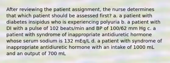 After reviewing the patient assignment, the nurse determines that which patient should be assessed first? a. a patient with diabetes insipidus who is experiencing polyuria b. a patient with DI with a pulse of 102 beats/min and BP of 100/62 mm Hg c. a patient with syndrome of inappropriate antidiuretic hormone whose serum sodium is 132 mEq/L d. a patient with syndrome of inappropriate antidiuretic hormone with an intake of 1000 mL and an output of 700 mL