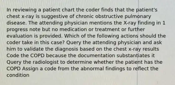 In reviewing a patient chart the coder finds that the patient's chest x-ray is suggestive of chronic obstructive pulmonary disease. The attending physician mentions the X-ray finding in 1 progress note but no medication or treatment or further evaluation is provided. Which of the following actions should the coder take in this case? Query the attending physician and ask him to validate the diagnosis based on the chest x-ray results Code the COPD because the documentation substantiates it Query the radiologist to determine whether the patient has the COPD Assign a code from the abnormal findings to reflect the condition