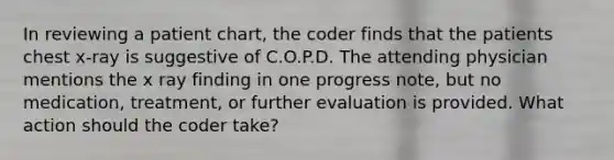 In reviewing a patient chart, the coder finds that the patients chest x-ray is suggestive of C.O.P.D. The attending physician mentions the x ray finding in one progress note, but no medication, treatment, or further evaluation is provided. What action should the coder take?