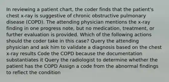 In reviewing a patient chart, the coder finds that the patient's chest x-ray is suggestive of chronic obstructive pulmonary disease (COPD). The attending physician mentions the x-ray finding in one progress note, but no medication, treatment, or further evaluation is provided. Which of the following actions should the coder take in this case? Query the attending physician and ask him to validate a diagnosis based on the chest x-ray results Code the COPD because the documentation substantiates it Query the radiologist to determine whether the patient has the COPD Assign a code from the abnormal findings to reflect the condition