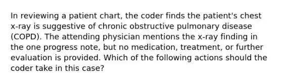 In reviewing a patient chart, the coder finds the patient's chest x-ray is suggestive of chronic obstructive pulmonary disease (COPD). The attending physician mentions the x-ray finding in the one progress note, but no medication, treatment, or further evaluation is provided. Which of the following actions should the coder take in this case?