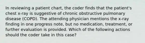 In reviewing a patient chart, the coder finds that the patient's chest x-ray is suggestive of chronic obstructive pulmonary disease (COPD). The attending physician mentions the x-ray finding in one progress note, but no medication, treatment, or further evaluation is provided. Which of the following actions should the coder take in this case?