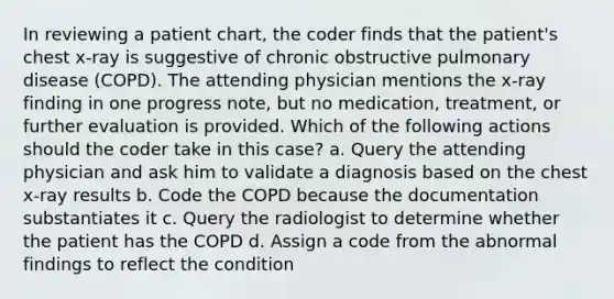 In reviewing a patient chart, the coder finds that the patient's chest x-ray is suggestive of chronic obstructive pulmonary disease (COPD). The attending physician mentions the x-ray finding in one progress note, but no medication, treatment, or further evaluation is provided. Which of the following actions should the coder take in this case? a. Query the attending physician and ask him to validate a diagnosis based on the chest x-ray results b. Code the COPD because the documentation substantiates it c. Query the radiologist to determine whether the patient has the COPD d. Assign a code from the abnormal findings to reflect the condition