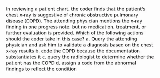 In reviewing a patient chart, the coder finds that the patient's chest x-ray is suggestive of chronic obstructive pulmonary disease (COPD). The attending physician mentions the x-ray finding in one progress note, but no medication, treatment, or further evaluation is provided. Which of the following actions should the coder take in this case? a. Query the attending physician and ask him to validate a diagnosis based on the chest x-ray results b. code the COPD because the documentation substantiates it c. query the radiologist to determine whether the patient has the COPD d. assign a code from the abnormal findings to reflect the condition