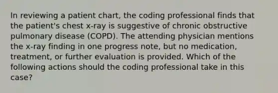 In reviewing a patient chart, the coding professional finds that the patient's chest x-ray is suggestive of chronic obstructive pulmonary disease (COPD). The attending physician mentions the x-ray finding in one progress note, but no medication, treatment, or further evaluation is provided. Which of the following actions should the coding professional take in this case?