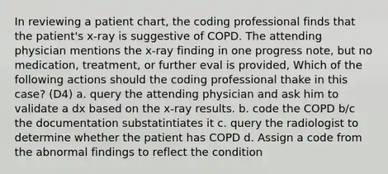 In reviewing a patient chart, the coding professional finds that the patient's x-ray is suggestive of COPD. The attending physician mentions the x-ray finding in one progress note, but no medication, treatment, or further eval is provided, Which of the following actions should the coding professional thake in this case? (D4) a. query the attending physician and ask him to validate a dx based on the x-ray results. b. code the COPD b/c the documentation substatintiates it c. query the radiologist to determine whether the patient has COPD d. Assign a code from the abnormal findings to reflect the condition