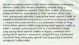 You are reviewing a patient with chronic obstructive pulmonary disease (COPD) who remains breathless despite using a salbutamol inhaler as required. Their FEV1 is 60%. There is no history of asthma, eosinophilia or FEV1 variation. What is the most appropriate next step? Long-acting beta2-agonist (LABA) or inhaled corticosteroid Long-acting muscarinic antagonist (LAMA) + inhaled corticosteroid (ICS) in a combination inhaler or long-acting beta2-agoinst (LABA) Long-acting beta2-agonist (LABA) or LABA + inhaled corticosteroid (ICS) in a combination inhaler Long-acting beta2-agonist (LABA) or regular combined short-acting beta2-agonist + muscarinic antagonist (e.g. Combivent) Combined long acting beta agonist and long acting muscarinic antagonist (LABA/LAMA)