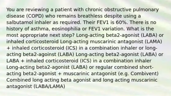 You are reviewing a patient with chronic obstructive pulmonary disease (COPD) who remains breathless despite using a salbutamol inhaler as required. Their FEV1 is 60%. There is no history of asthma, eosinophilia or FEV1 variation. What is the most appropriate next step? Long-acting beta2-agonist (LABA) or inhaled corticosteroid Long-acting muscarinic antagonist (LAMA) + inhaled corticosteroid (ICS) in a combination inhaler or long-acting beta2-agoinst (LABA) Long-acting beta2-agonist (LABA) or LABA + inhaled corticosteroid (ICS) in a combination inhaler Long-acting beta2-agonist (LABA) or regular combined short-acting beta2-agonist + muscarinic antagonist (e.g. Combivent) Combined long acting beta agonist and long acting muscarinic antagonist (LABA/LAMA)