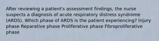 After reviewing a patient's assessment findings, the nurse suspects a diagnosis of acute respiratory distress syndrome (ARDS). Which phase of ARDS is the patient experiencing? Injury phase Reparative phase Proliferative phase Fibroproliferative phase