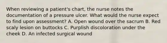 When reviewing a patient's chart, the nurse notes the documentation of a pressure ulcer. What would the nurse expect to find upon assessment? A. Open wound over the sacrum B. Red scaly lesion on buttocks C. Purplish discoloration under the cheek D. An infected surgical wound