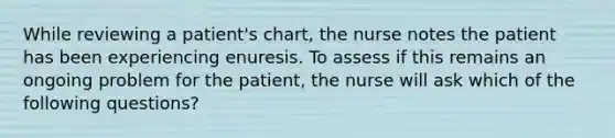 While reviewing a patient's chart, the nurse notes the patient has been experiencing enuresis. To assess if this remains an ongoing problem for the patient, the nurse will ask which of the following questions?