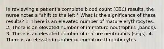 In reviewing a patient's complete blood count (CBC) results, the nurse notes a "shift to the left." What is the significance of these results? 1. There is an elevated number of mature erythrocytes. 2. There is an elevated number of immature neutrophils (bands). 3. There is an elevated number of mature neutrophils (segs). 4. There is an elevated number of immature thrombocytes.