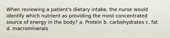 When reviewing a patient's dietary intake, the nurse would identify which nutrient as providing the most concentrated source of energy in the body? a. Protein b. carbohydrates c. fat d. macrominerals