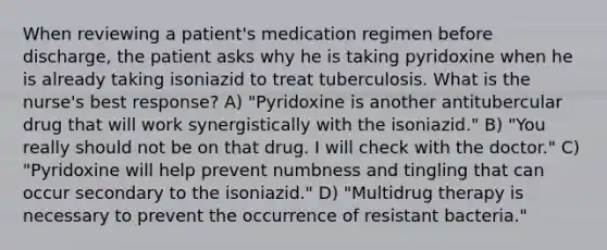 When reviewing a patient's medication regimen before discharge, the patient asks why he is taking pyridoxine when he is already taking isoniazid to treat tuberculosis. What is the nurse's best response? A) "Pyridoxine is another antitubercular drug that will work synergistically with the isoniazid." B) "You really should not be on that drug. I will check with the doctor." C) "Pyridoxine will help prevent numbness and tingling that can occur secondary to the isoniazid." D) "Multidrug therapy is necessary to prevent the occurrence of resistant bacteria."