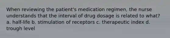 When reviewing the patient's medication regimen, the nurse understands that the interval of drug dosage is related to what? a. half-life b. stimulation of receptors c. therapeutic index d. trough level