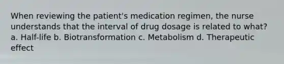 When reviewing the patient's medication regimen, the nurse understands that the interval of drug dosage is related to what? a. Half-life b. Biotransformation c. Metabolism d. Therapeutic effect