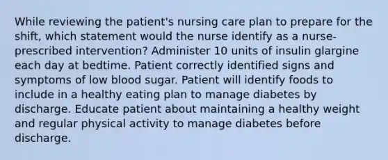 While reviewing the patient's nursing care plan to prepare for the shift, which statement would the nurse identify as a nurse-prescribed intervention? Administer 10 units of insulin glargine each day at bedtime. Patient correctly identified signs and symptoms of low blood sugar. Patient will identify foods to include in a healthy eating plan to manage diabetes by discharge. Educate patient about maintaining a healthy weight and regular physical activity to manage diabetes before discharge.